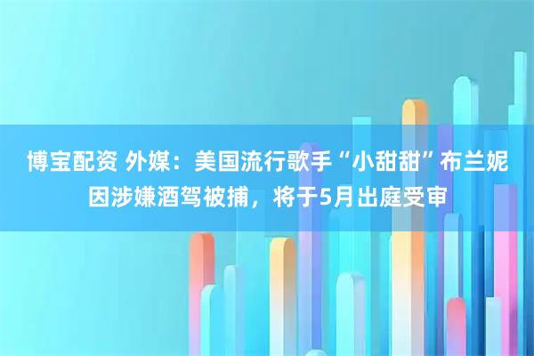 博宝配资 外媒：美国流行歌手“小甜甜”布兰妮因涉嫌酒驾被捕，将于5月出庭受审