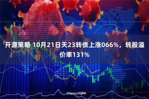 开源策略 10月21日天23转债上涨066%，转股溢价率131%