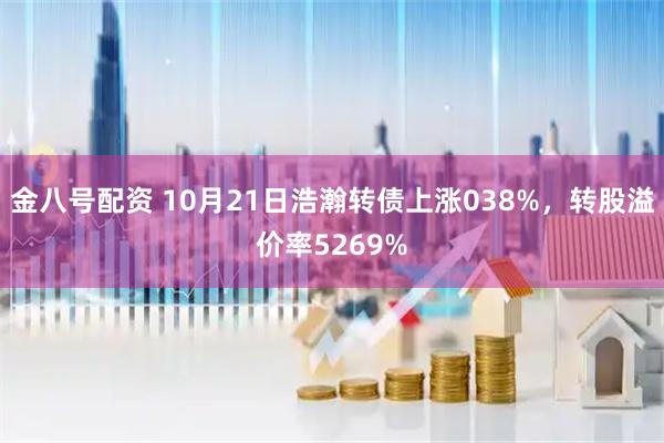 金八号配资 10月21日浩瀚转债上涨038%，转股溢价率5269%