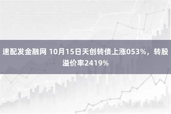 速配发金融网 10月15日天创转债上涨053%，转股溢价率2419%