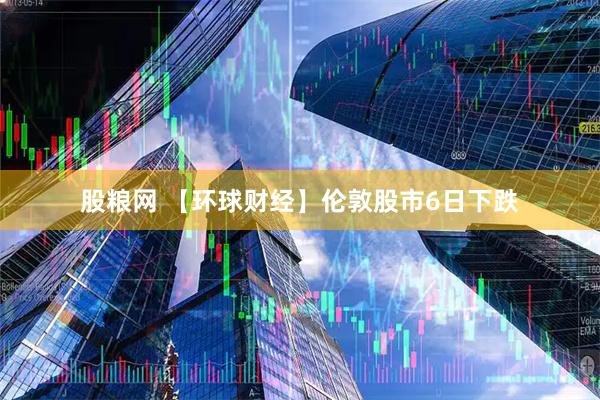股粮网 【环球财经】伦敦股市6日下跌