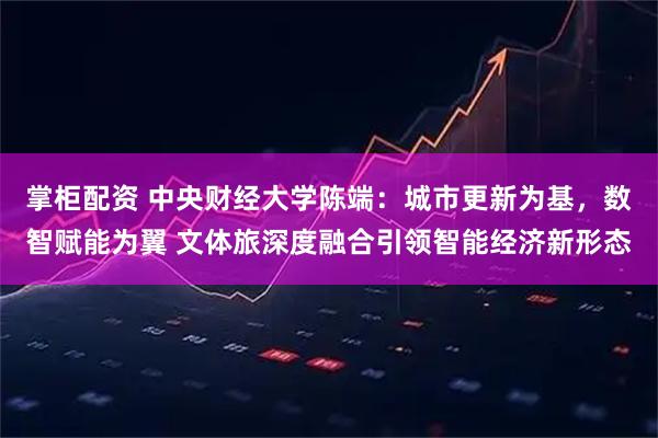 掌柜配资 中央财经大学陈端:城市更新为基,数智赋能为翼 文体旅深度融合引领智能经济新形态