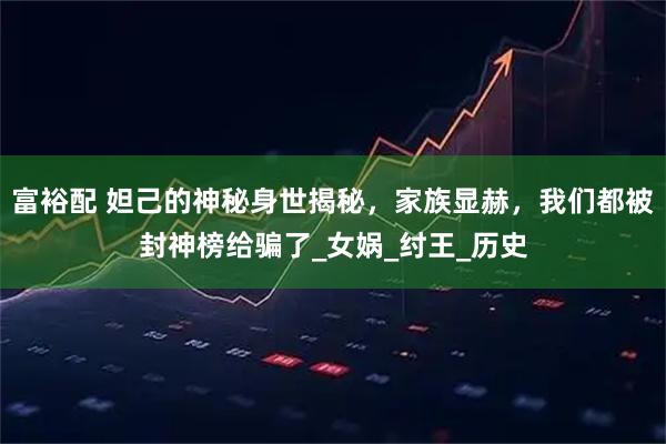 富裕配 妲己的神秘身世揭秘,家族显赫,我们都被封神榜给骗了_女娲_纣王_历史