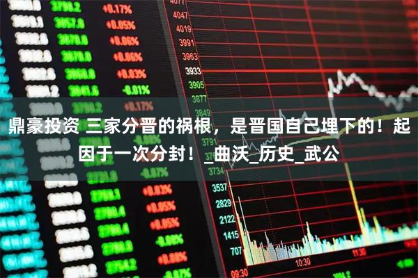 鼎豪投资 三家分晋的祸根,是晋国自己埋下的!起因于一次分封!_曲沃_历史_武公