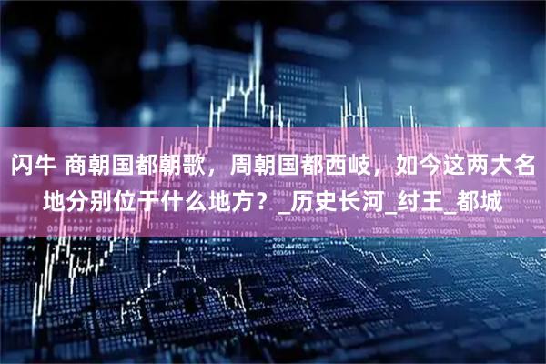 闪牛 商朝国都朝歌,周朝国都西岐,如今这两大名地分别位于什么地方?_历史长河_纣王_都城