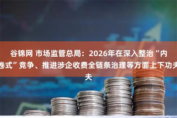 谷锦网 市场监管总局：2026年在深入整治“内卷式”竞争、推进涉企收费全链条治理等方面上下功夫