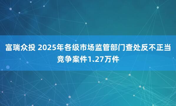 富瑞众投 2025年各级市场监管部门查处反不正当竞争案件1.27万件
