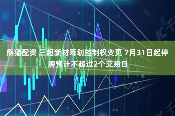 熊猫配资 三超新材筹划控制权变更 7月31日起停牌预计不超过2个交易日