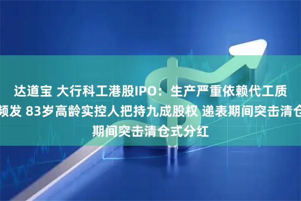 达道宝 大行科工港股IPO：生产严重依赖代工质量问题频发 83岁高龄实控人把持九成股权 递表期间突击清仓式分红