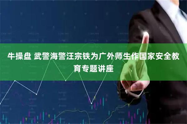 牛操盘 武警海警汪宗铁为广外师生作国家安全教育专题讲座