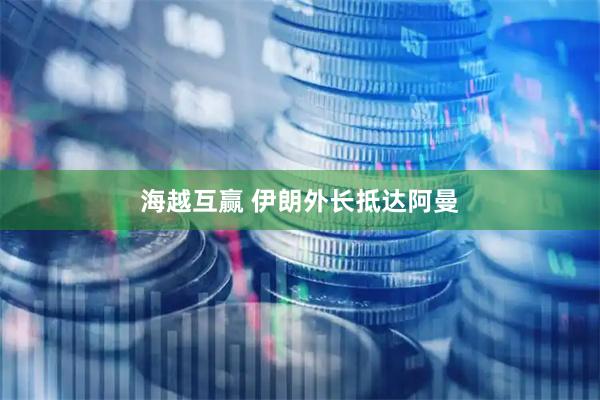 海越互赢 伊朗外长抵达阿曼