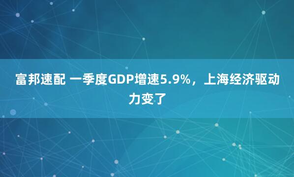 富邦速配 一季度GDP增速5.9%，上海经济驱动力变了
