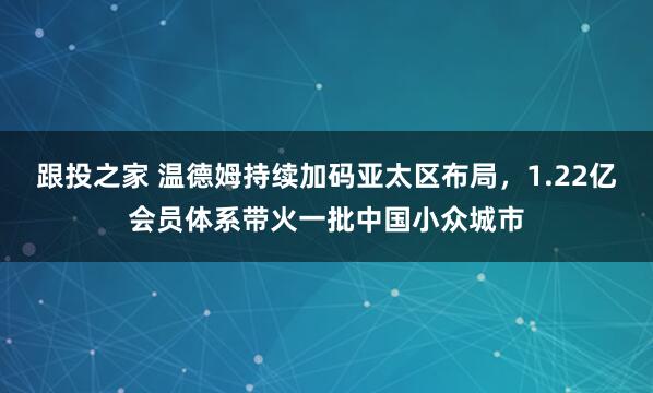 跟投之家 温德姆持续加码亚太区布局，1.22亿会员体系带火一批中国小众城市