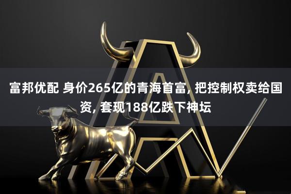 富邦优配 身价265亿的青海首富, 把控制权卖给国资, 套现188亿跌下神坛