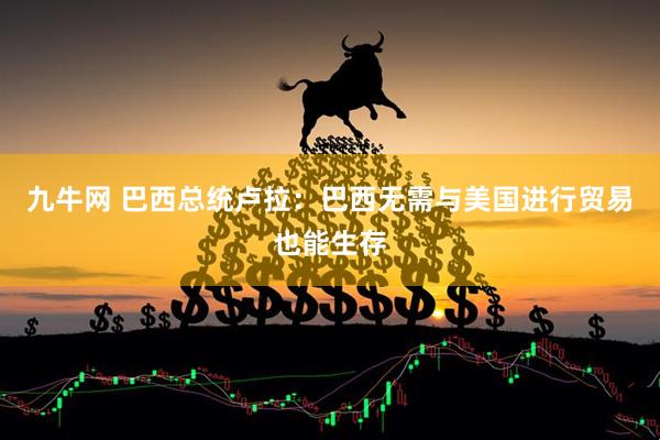九牛网 巴西总统卢拉：巴西无需与美国进行贸易也能生存
