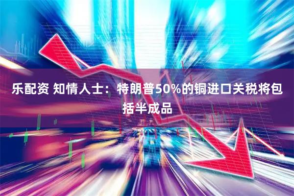 乐配资 知情人士：特朗普50%的铜进口关税将包括半成品