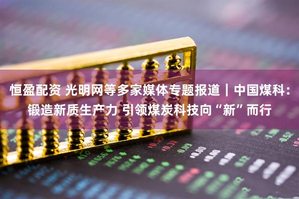 恒盈配资 光明网等多家媒体专题报道｜中国煤科：锻造新质生产力 引领煤炭科技向“新”而行