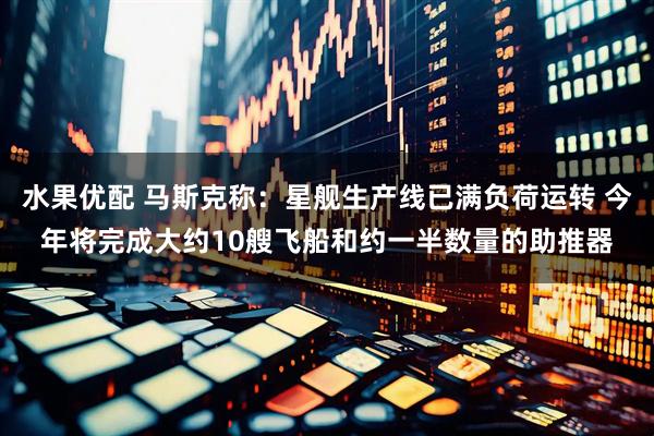 水果优配 马斯克称：星舰生产线已满负荷运转 今年将完成大约10艘飞船和约一半数量的助推器