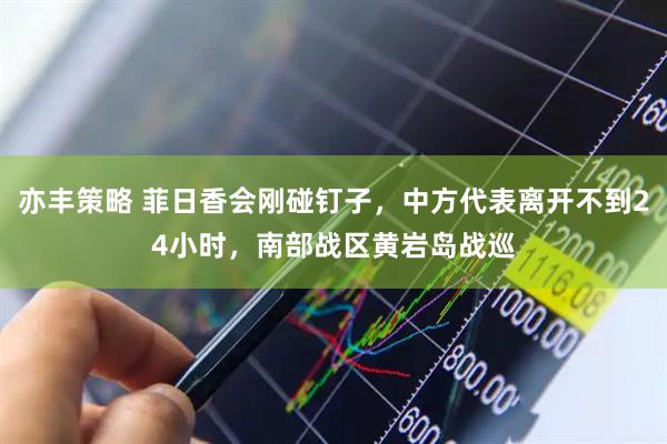 亦丰策略 菲日香会刚碰钉子，中方代表离开不到24小时，南部战区黄岩岛战巡