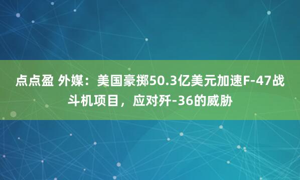 点点盈 外媒：美国豪掷50.3亿美元加速F-47战斗机项目，应对歼-36的威胁