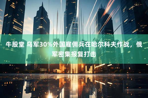 牛股堂 乌军30%外国雇佣兵在哈尔科夫作战，俄军密集报复打击