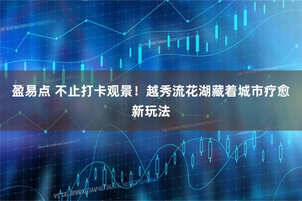 盈易点 不止打卡观景！越秀流花湖藏着城市疗愈新玩法