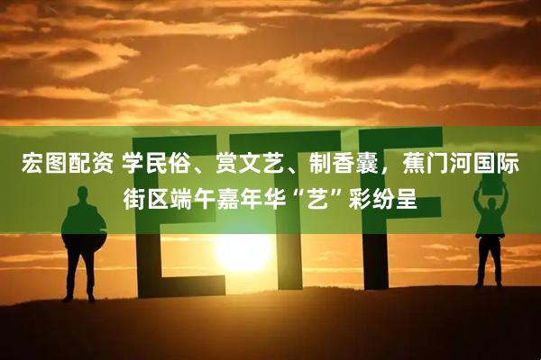 宏图配资 学民俗、赏文艺、制香囊，蕉门河国际街区端午嘉年华“艺”彩纷呈