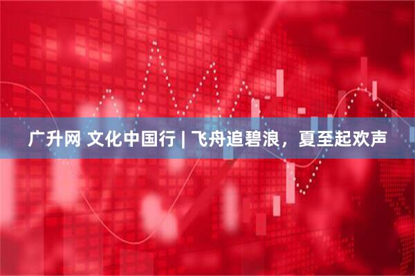广升网 文化中国行 | 飞舟追碧浪，夏至起欢声