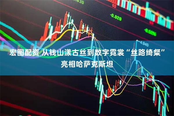 宏图配资 从钱山漾古丝到数字霓裳“丝路绮粲”亮相哈萨克斯坦