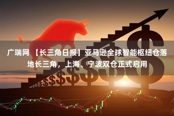 广瑞网 【长三角日报】亚马逊全球智能枢纽仓落地长三角，上海、宁波双仓正式启用
