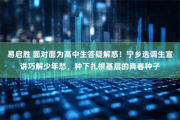 易启胜 面对面为高中生答疑解惑！宁乡选调生宣讲巧解少年愁，种下扎根基层的青春种子