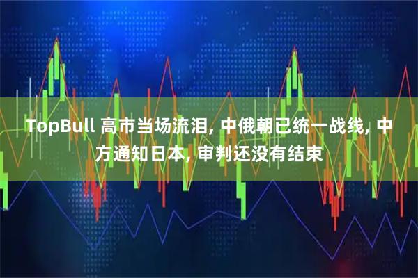 TopBull 高市当场流泪, 中俄朝已统一战线, 中方通知日本, 审判还没有结束