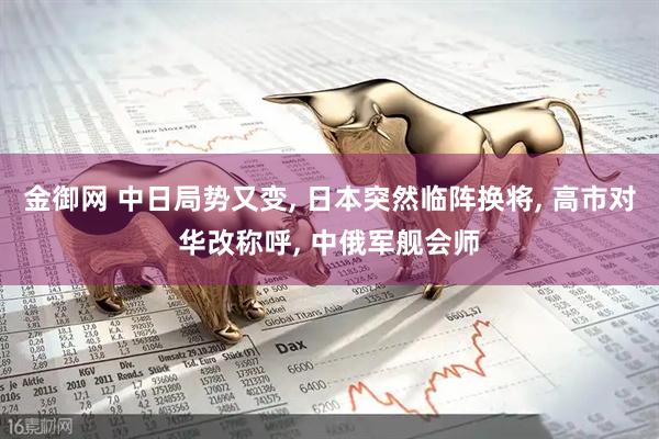 金御网 中日局势又变, 日本突然临阵换将, 高市对华改称呼, 中俄军舰会师