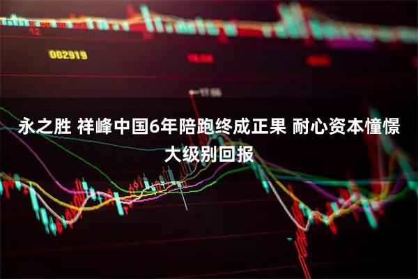 永之胜 祥峰中国6年陪跑终成正果 耐心资本憧憬大级别回报