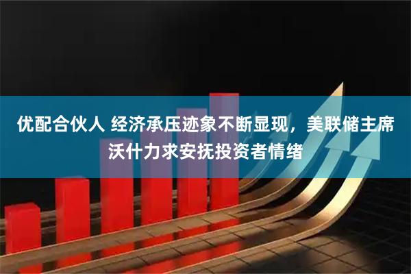 优配合伙人 经济承压迹象不断显现，美联储主席沃什力求安抚投资者情绪