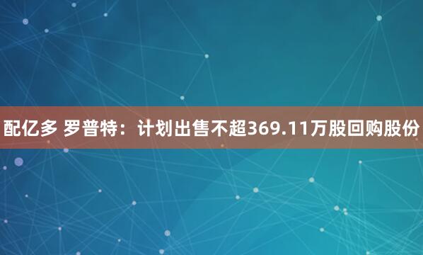 配亿多 罗普特：计划出售不超369.11万股回购股份